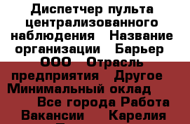 Диспетчер пульта централизованного наблюдения › Название организации ­ Барьер, ООО › Отрасль предприятия ­ Другое › Минимальный оклад ­ 25 000 - Все города Работа » Вакансии   . Карелия респ.,Петрозаводск г.